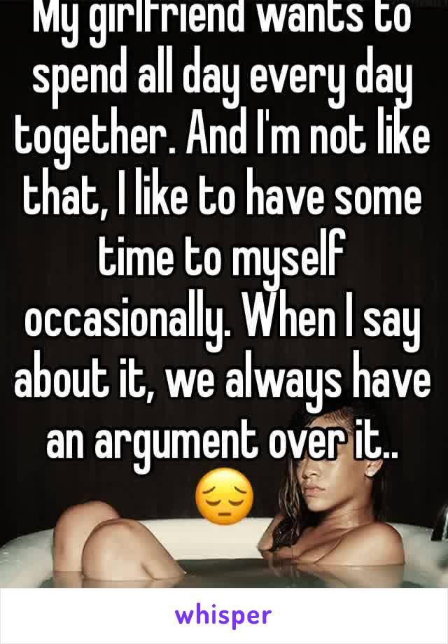 My girlfriend wants to spend all day every day together. And I'm not like that, I like to have some time to myself occasionally. When I say about it, we always have an argument over it.. 😔