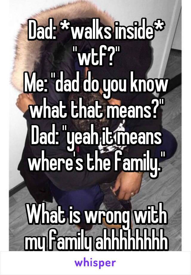 Dad: *walks inside* "wtf?"
Me: "dad do you know what that means?"
Dad: "yeah it means where's the family."

What is wrong with my family ahhhhhhhh