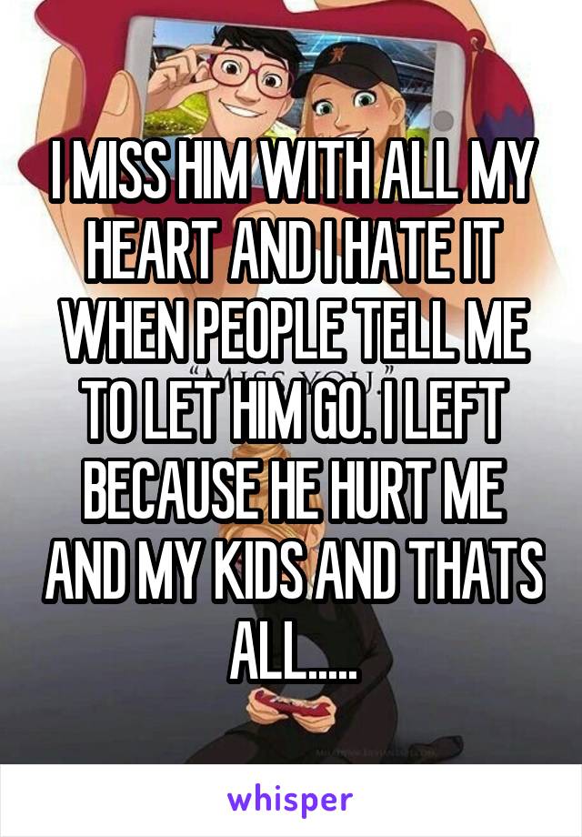 I MISS HIM WITH ALL MY HEART AND I HATE IT WHEN PEOPLE TELL ME TO LET HIM GO. I LEFT BECAUSE HE HURT ME AND MY KIDS AND THATS ALL.....