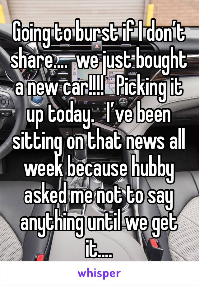 Going to burst if I don’t share....  we just bought a new car!!!!   Picking it up today.   I’ve been sitting on that news all week because hubby asked me not to say anything until we get it....