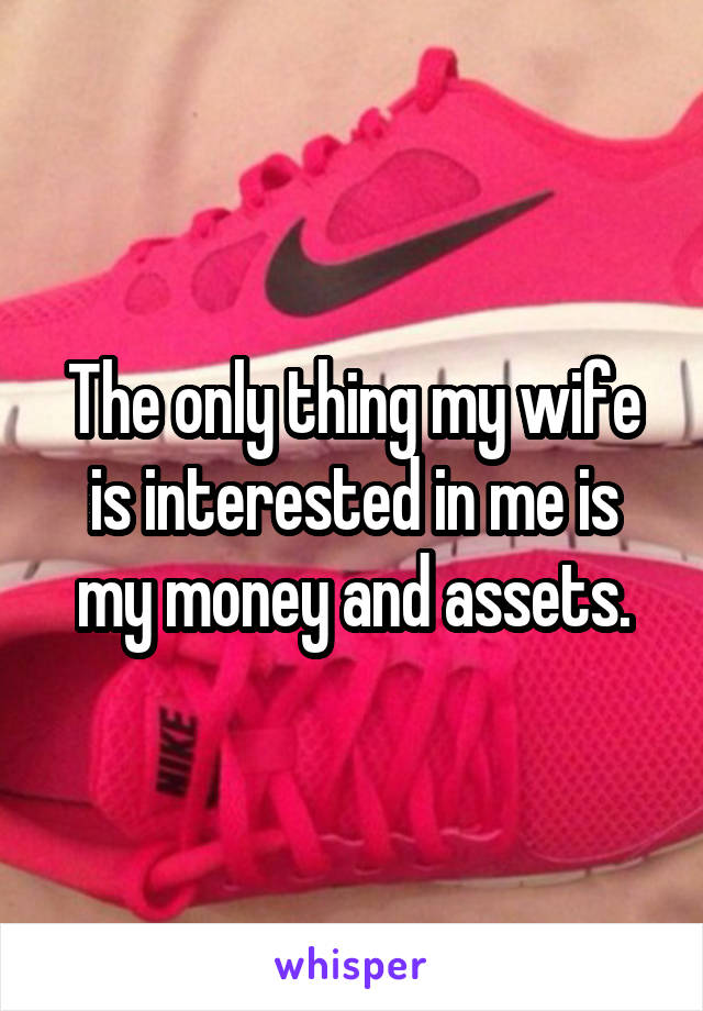 The only thing my wife is interested in me is my money and assets.