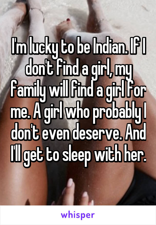 I'm lucky to be Indian. If I don't find a girl, my family will find a girl for me. A girl who probably I don't even deserve. And I'll get to sleep with her. 