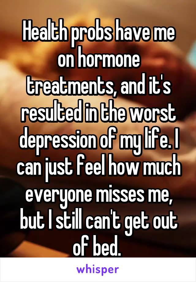 Health probs have me on hormone treatments, and it's resulted in the worst depression of my life. I can just feel how much everyone misses me, but I still can't get out of bed. 
