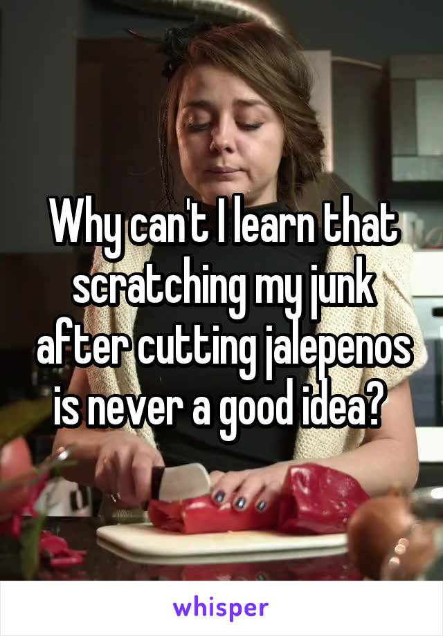 Why can't I learn that scratching my junk after cutting jalepenos is never a good idea? 