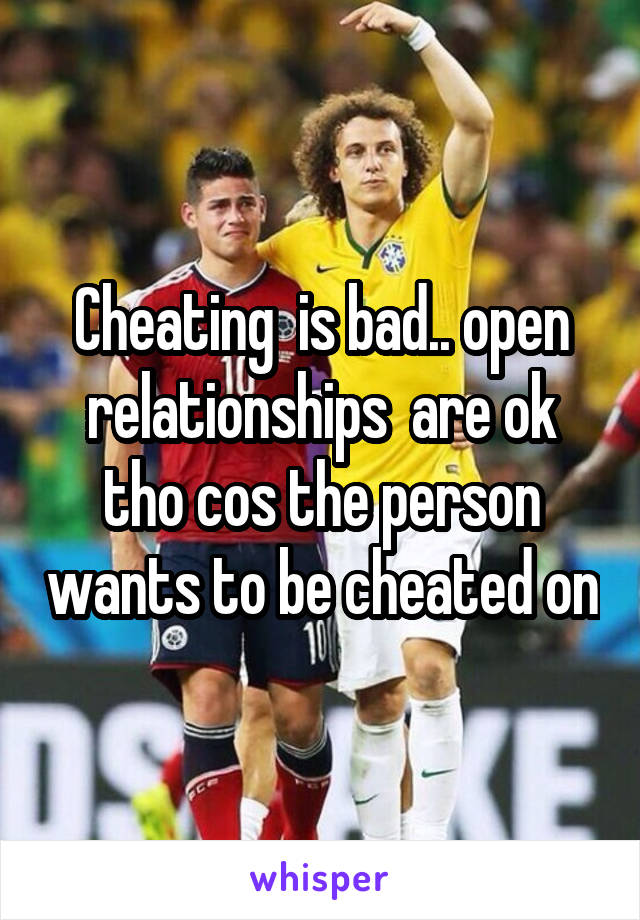Cheating  is bad.. open relationships  are ok tho cos the person wants to be cheated on