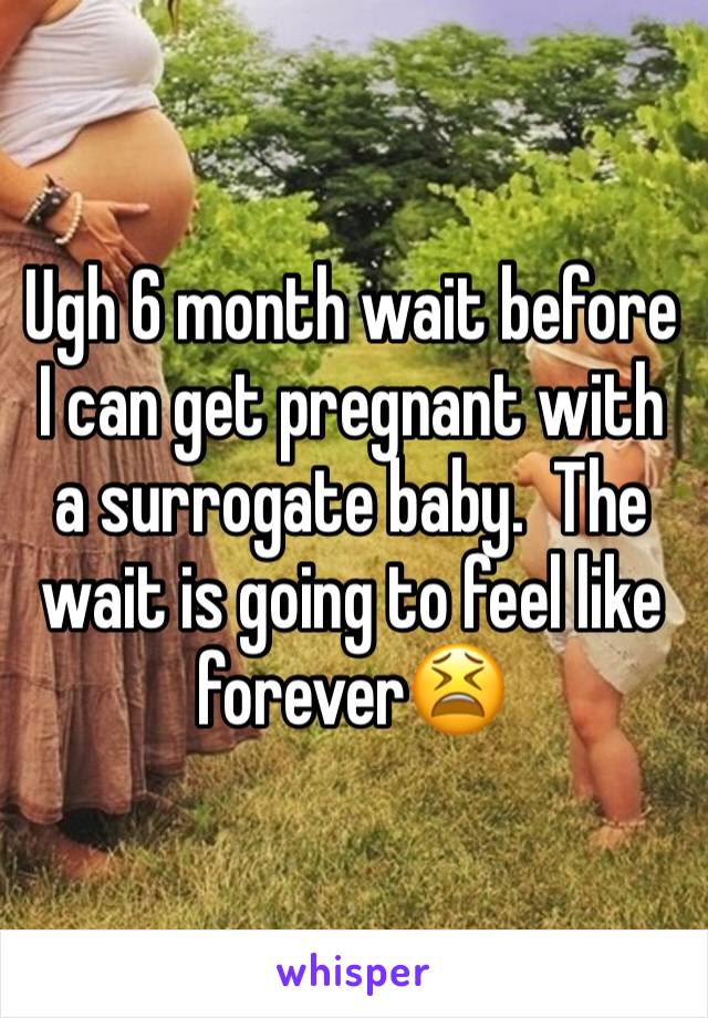 Ugh 6 month wait before I can get pregnant with a surrogate baby.  The wait is going to feel like forever😫