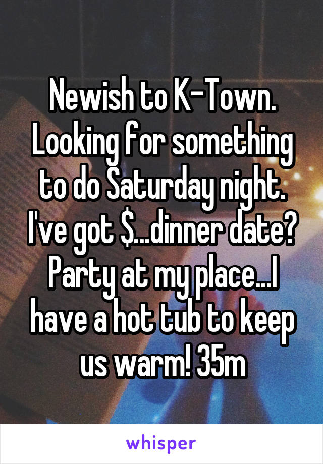 Newish to K-Town. Looking for something to do Saturday night. I've got $...dinner date? Party at my place...I have a hot tub to keep us warm! 35m