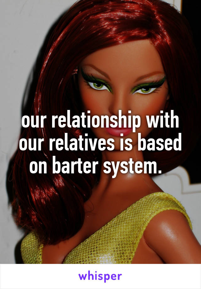 our relationship with our relatives is based on barter system.  