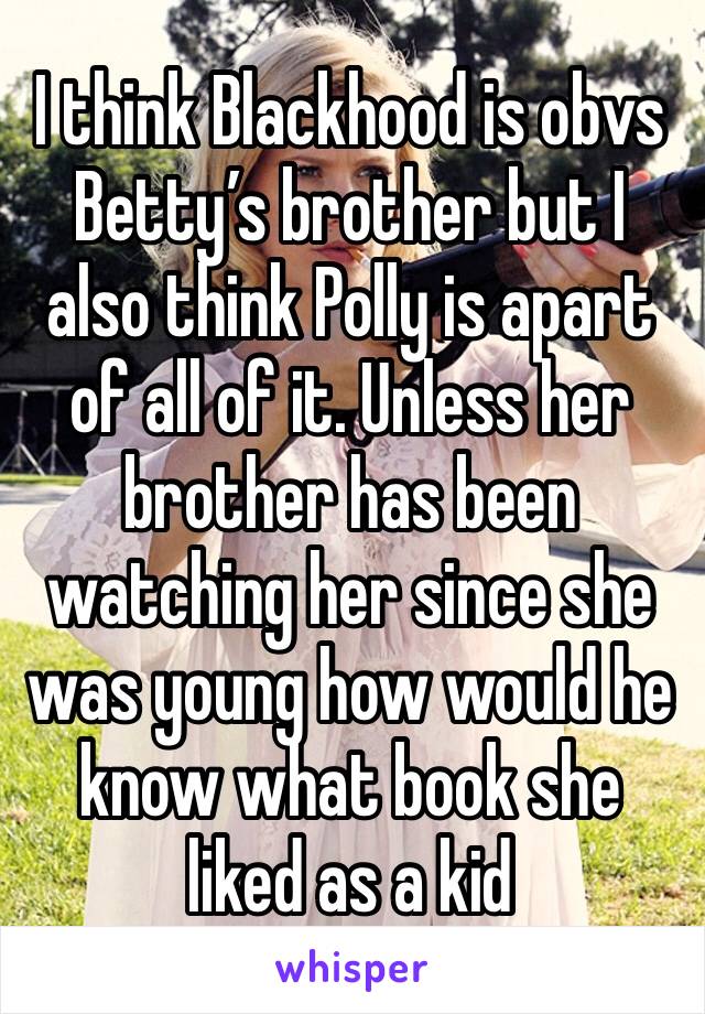 I think Blackhood is obvs Betty’s brother but I also think Polly is apart of all of it. Unless her brother has been watching her since she was young how would he know what book she liked as a kid