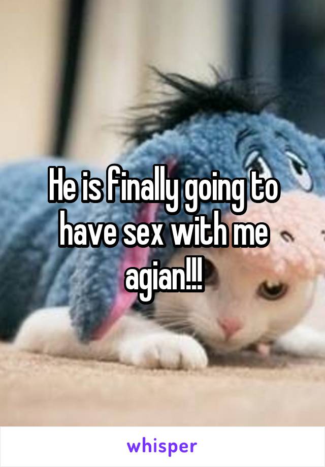 He is finally going to have sex with me agian!!!
