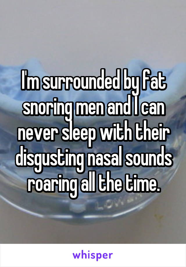 I'm surrounded by fat snoring men and I can never sleep with their disgusting nasal sounds roaring all the time.