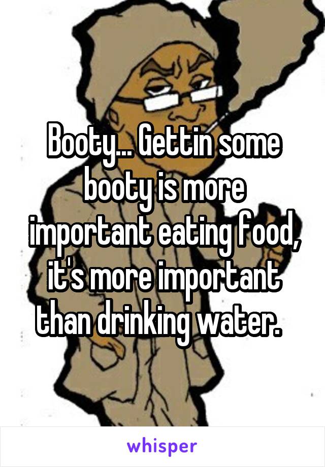 Booty... Gettin some booty is more important eating food, it's more important than drinking water.  
