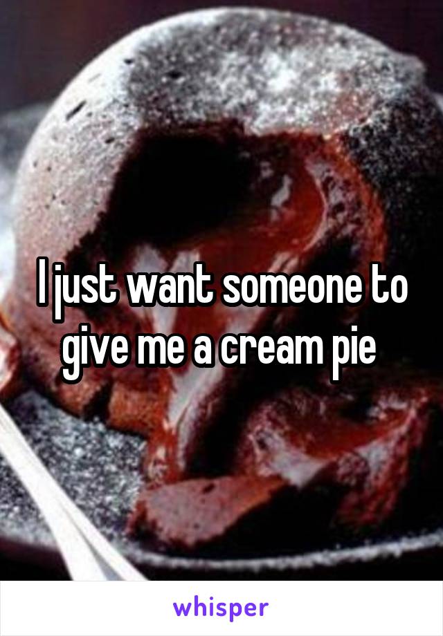 I just want someone to give me a cream pie 