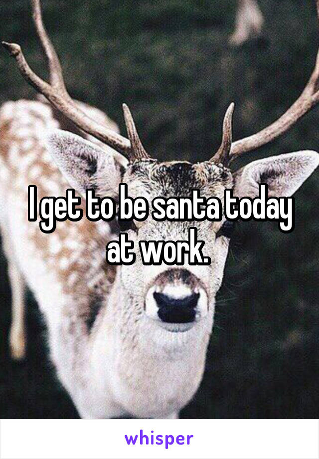 I get to be santa today at work. 