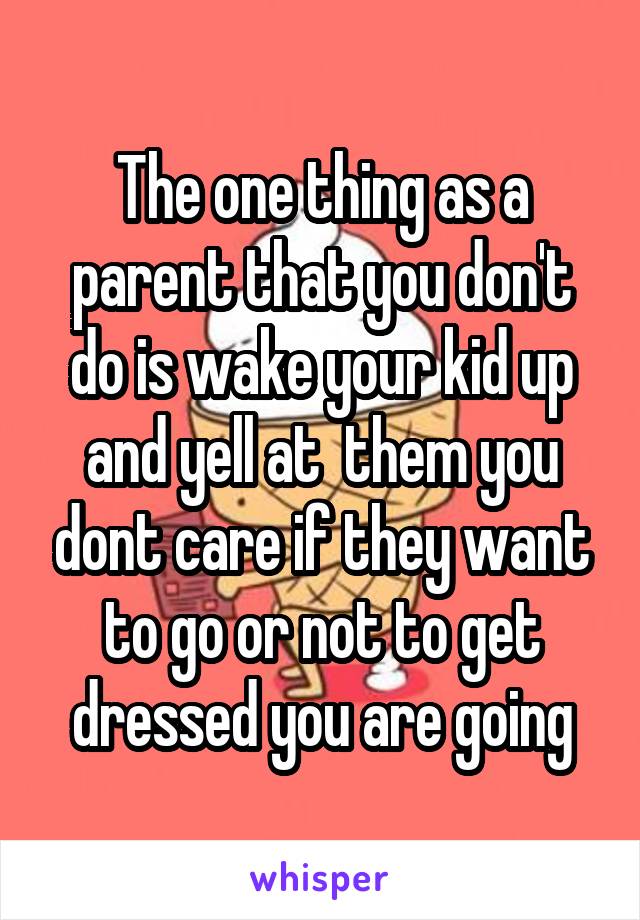 The one thing as a parent that you don't do is wake your kid up and yell at  them you dont care if they want to go or not to get dressed you are going