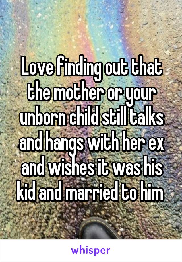 Love finding out that the mother or your unborn child still talks and hangs with her ex and wishes it was his kid and married to him 