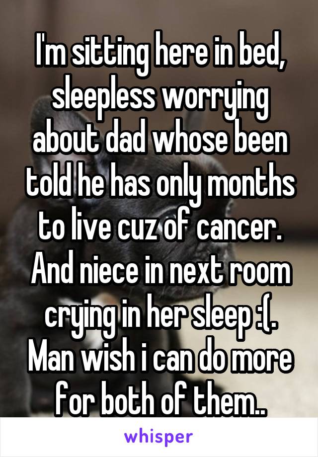 I'm sitting here in bed, sleepless worrying about dad whose been told he has only months to live cuz of cancer. And niece in next room crying in her sleep :(. Man wish i can do more for both of them..