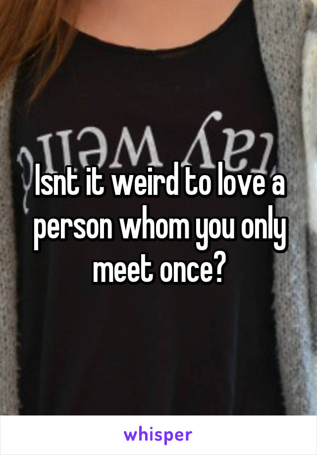 Isnt it weird to love a person whom you only meet once?