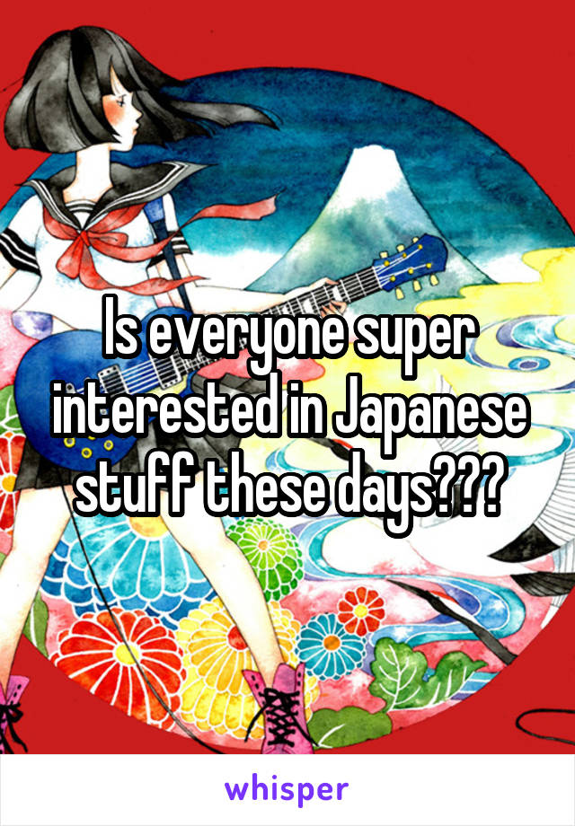 Is everyone super interested in Japanese stuff these days???