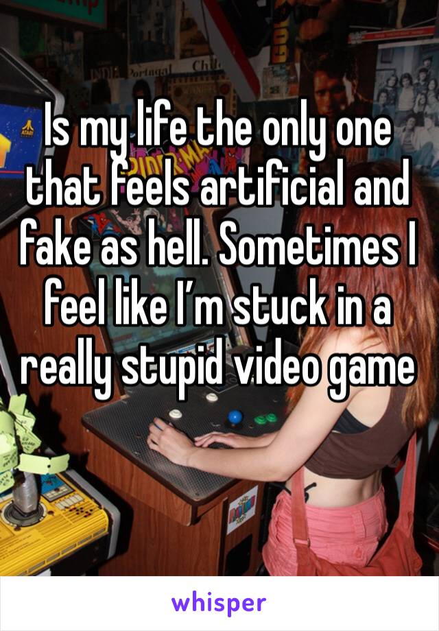 Is my life the only one that feels artificial and fake as hell. Sometimes I feel like I’m stuck in a really stupid video game 