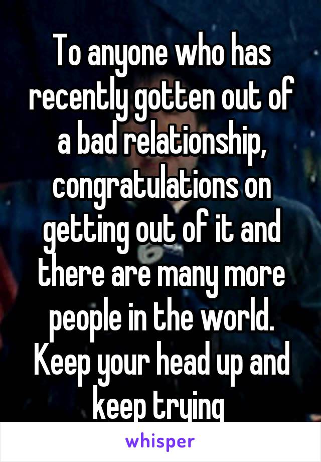 To anyone who has recently gotten out of a bad relationship, congratulations on getting out of it and there are many more people in the world. Keep your head up and keep trying 