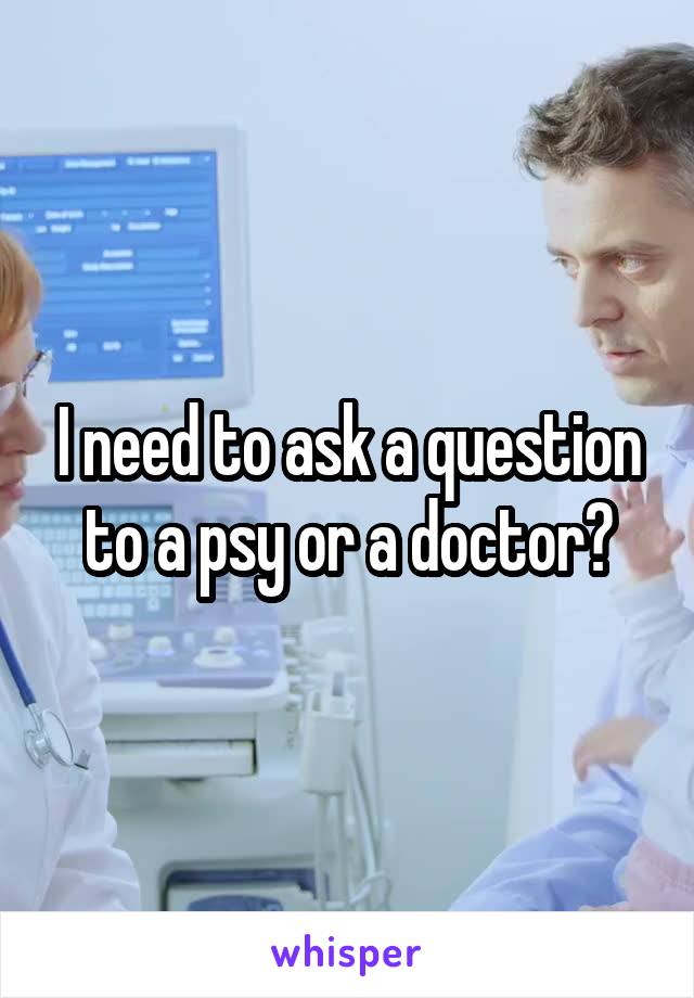 I need to ask a question to a psy or a doctor?