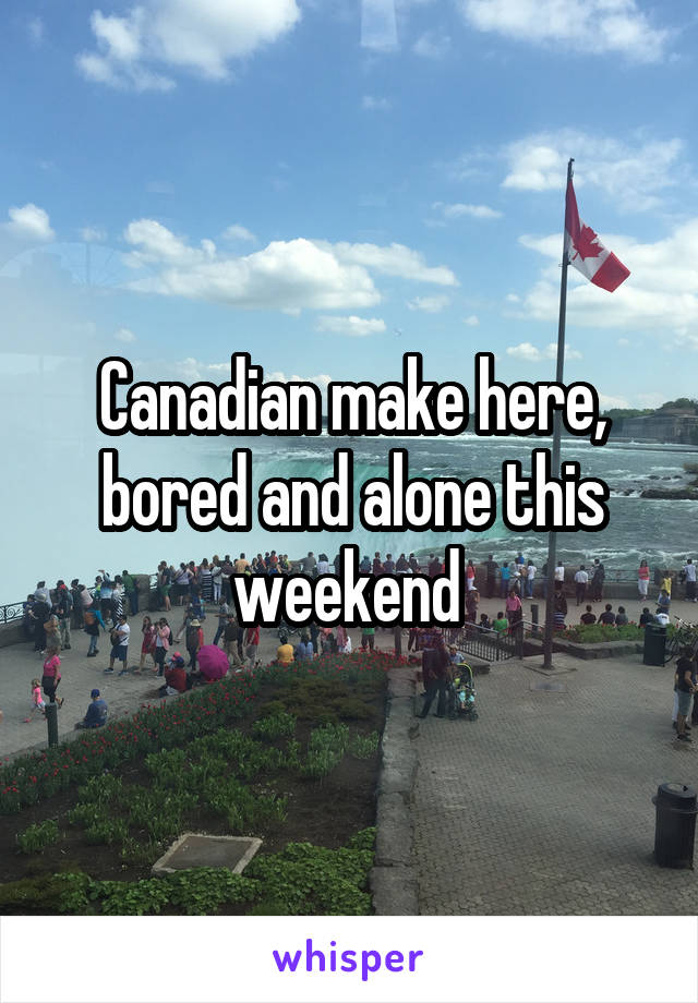 Canadian make here, bored and alone this weekend 