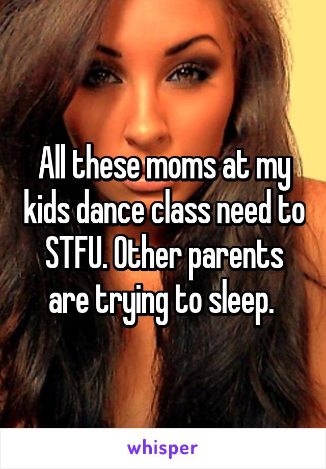 All these moms at my kids dance class need to STFU. Other parents are trying to sleep. 