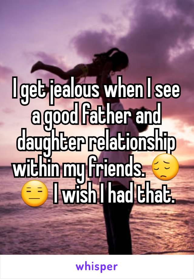 I get jealous when I see a good father and daughter relationship within my friends. 😔😑 I wish I had that.