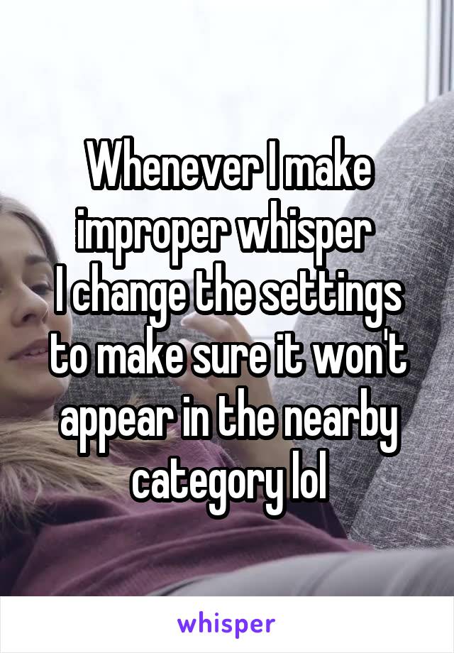 Whenever I make improper whisper 
I change the settings to make sure it won't appear in the nearby category lol