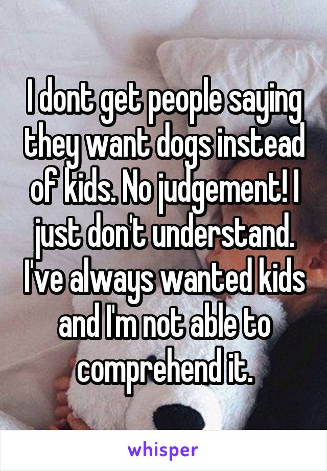 I dont get people saying they want dogs instead of kids. No judgement! I just don't understand. I've always wanted kids and I'm not able to comprehend it.