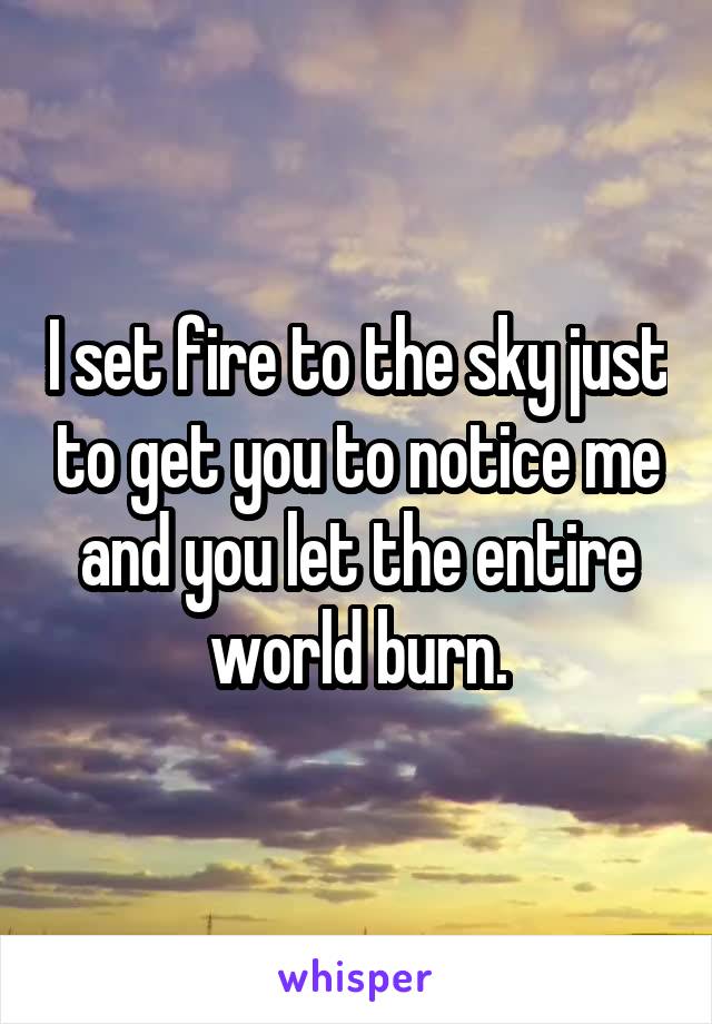 I set fire to the sky just to get you to notice me and you let the entire world burn.