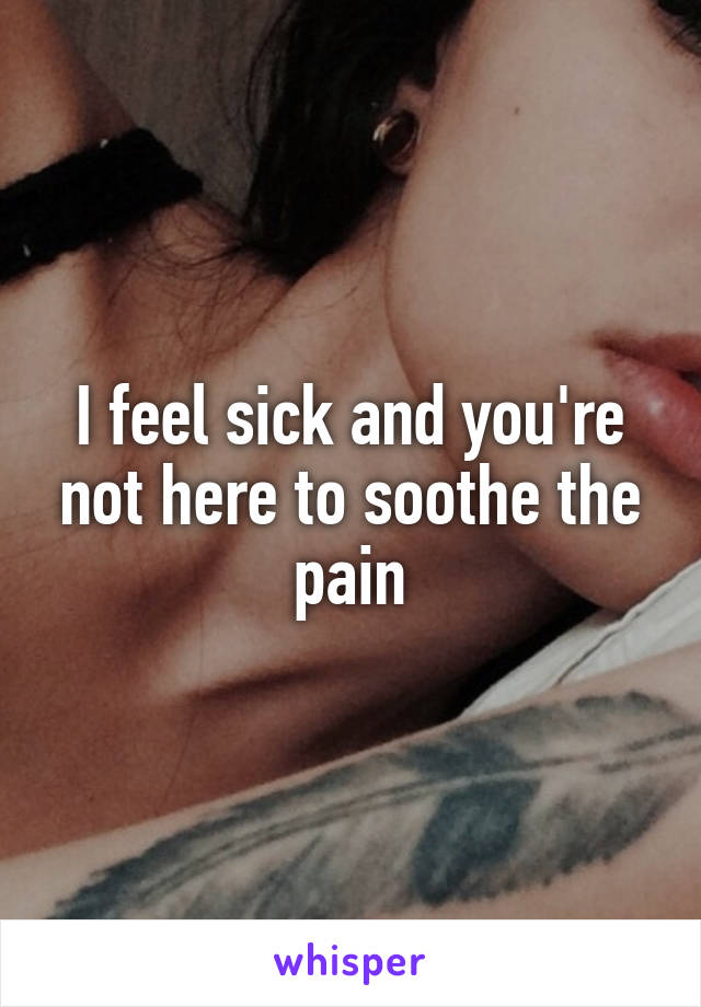 I feel sick and you're not here to soothe the pain