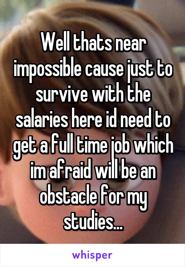 Well thats near impossible cause just to survive with the salaries here id need to get a full time job which im afraid will be an obstacle for my studies...