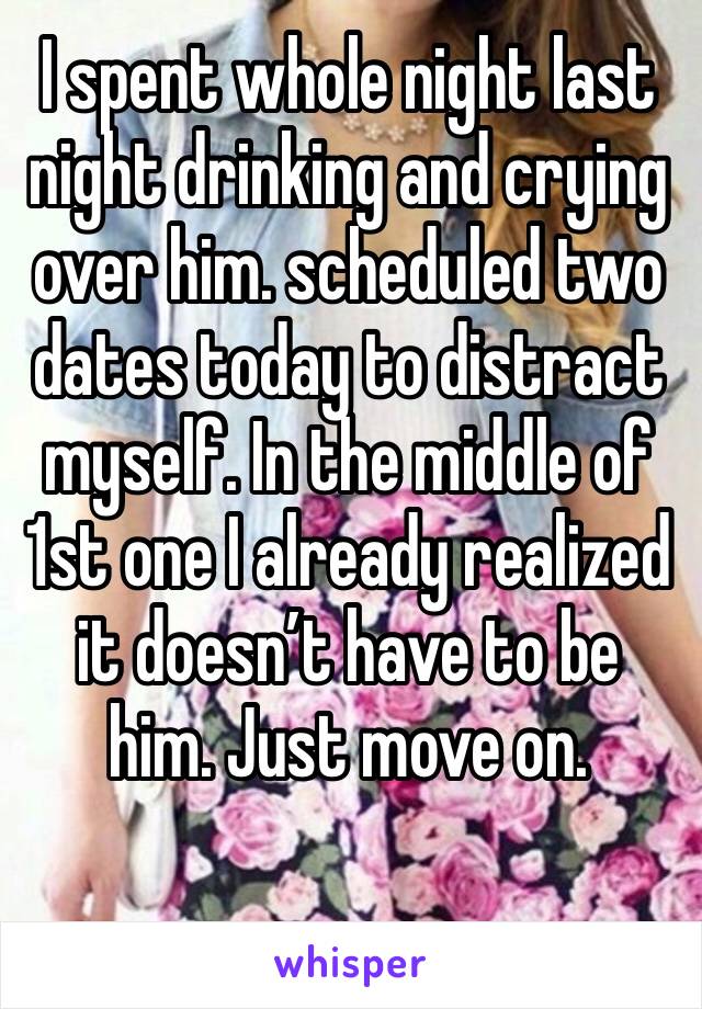 I spent whole night last night drinking and crying over him. scheduled two dates today to distract myself. In the middle of 1st one I already realized it doesn’t have to be him. Just move on.