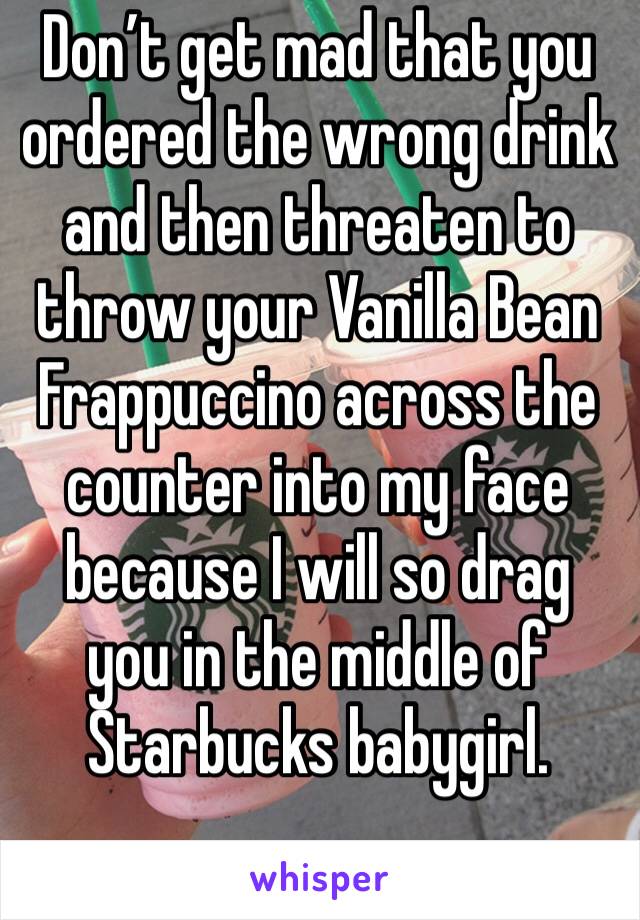 Don’t get mad that you ordered the wrong drink and then threaten to throw your Vanilla Bean Frappuccino across the counter into my face because I will so drag you in the middle of Starbucks babygirl.