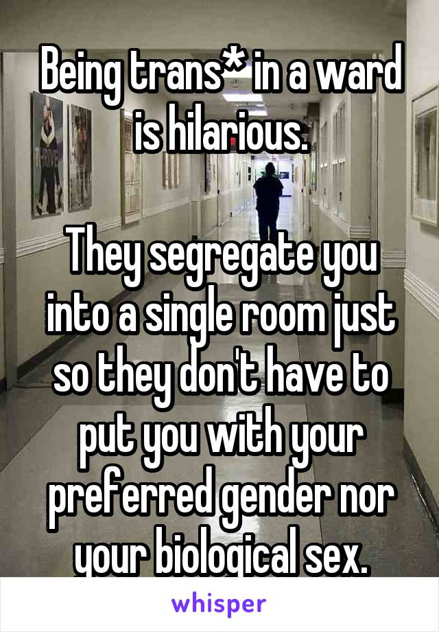 Being trans* in a ward is hilarious.

They segregate you into a single room just so they don't have to put you with your preferred gender nor your biological sex.