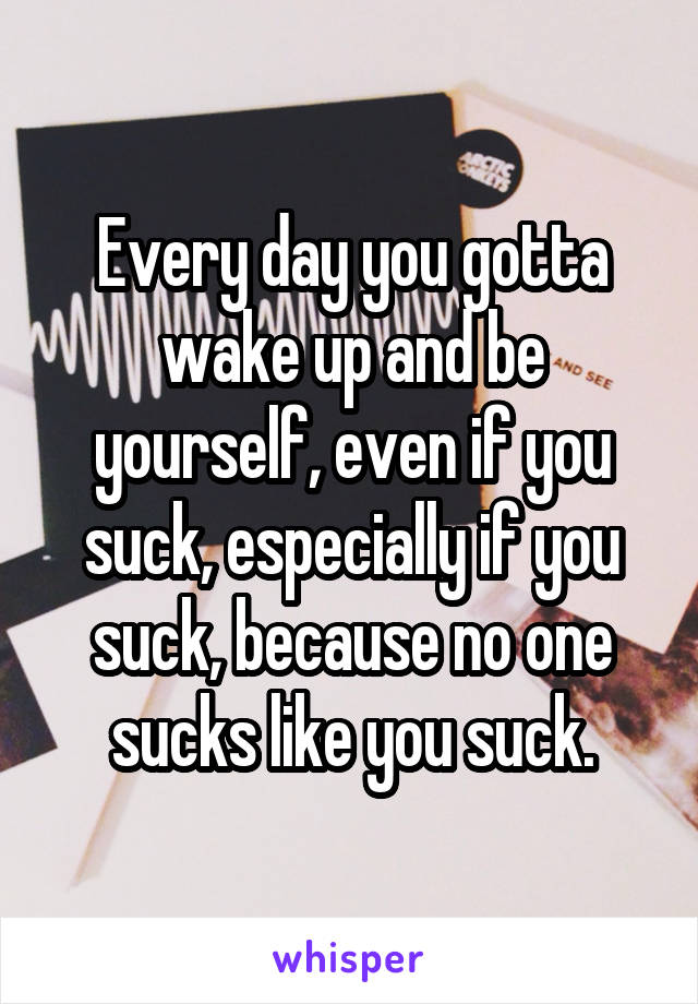 Every day you gotta wake up and be yourself, even if you suck, especially if you suck, because no one sucks like you suck.