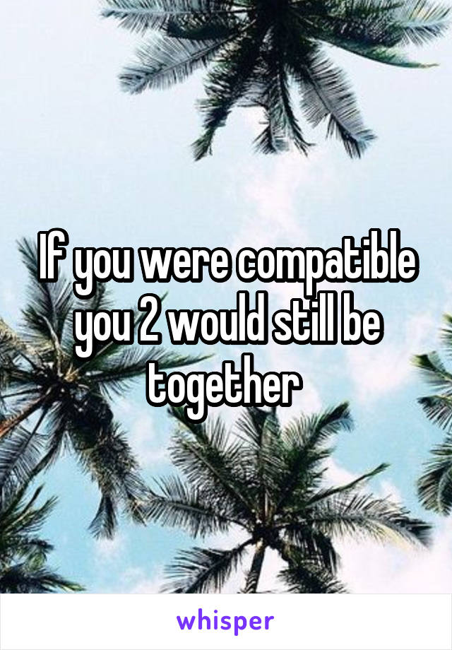 If you were compatible you 2 would still be together 