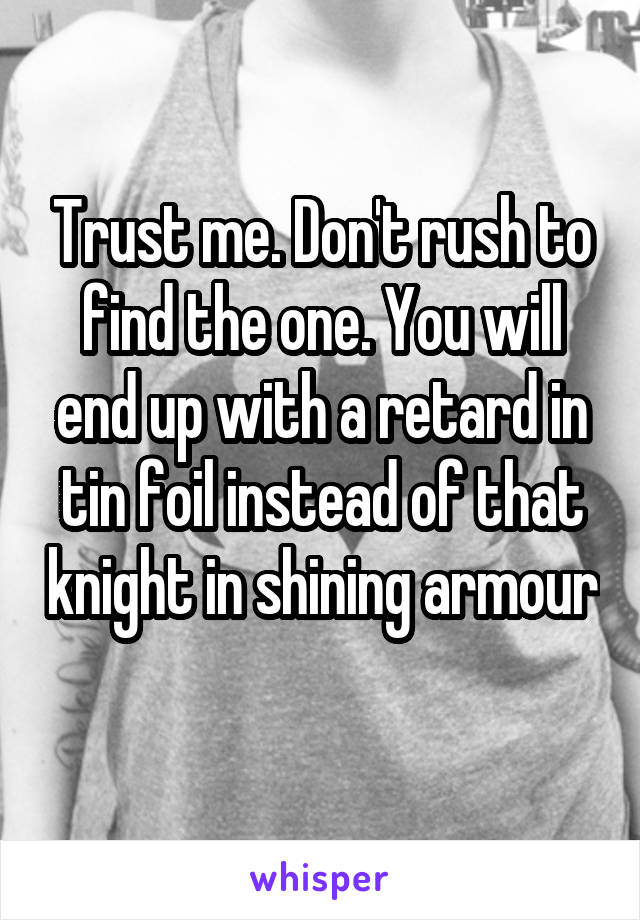 Trust me. Don't rush to find the one. You will end up with a retard in tin foil instead of that knight in shining armour 