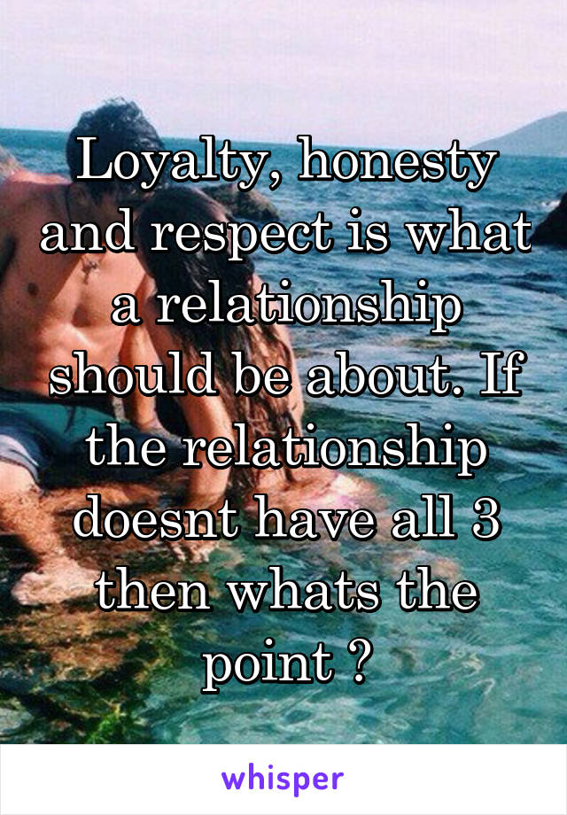 Loyalty, honesty and respect is what a relationship should be about. If the relationship doesnt have all 3 then whats the point ?