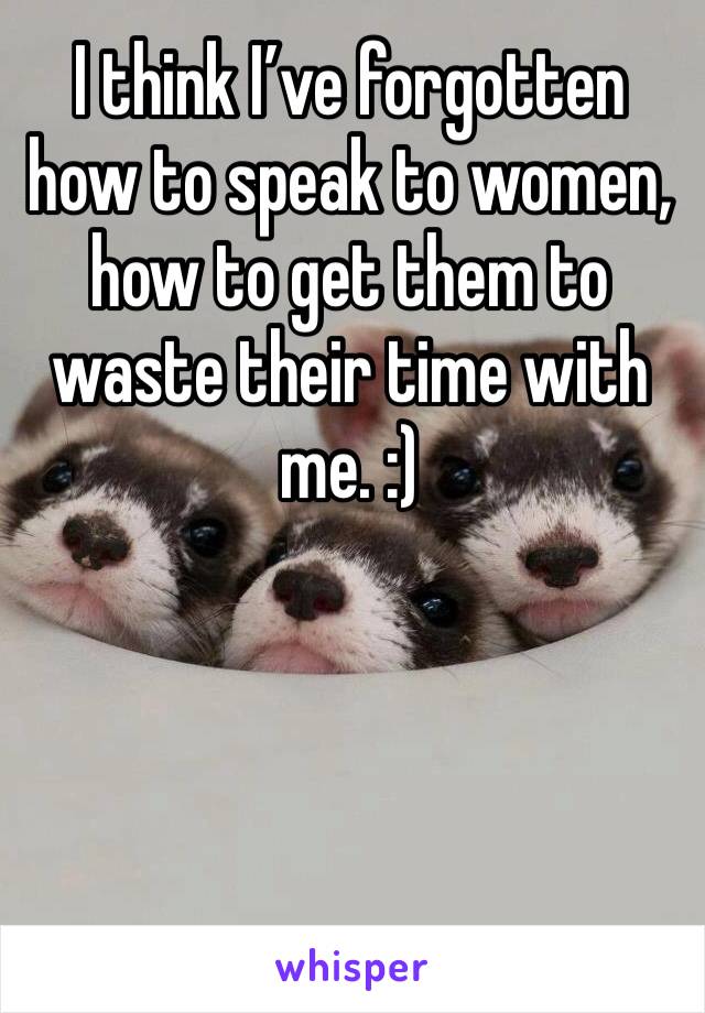 I think I’ve forgotten how to speak to women, how to get them to waste their time with me. :)