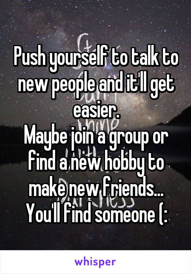 Push yourself to talk to new people and it'll get easier.
Maybe join a group or find a new hobby to make new friends...
You'll find someone (: