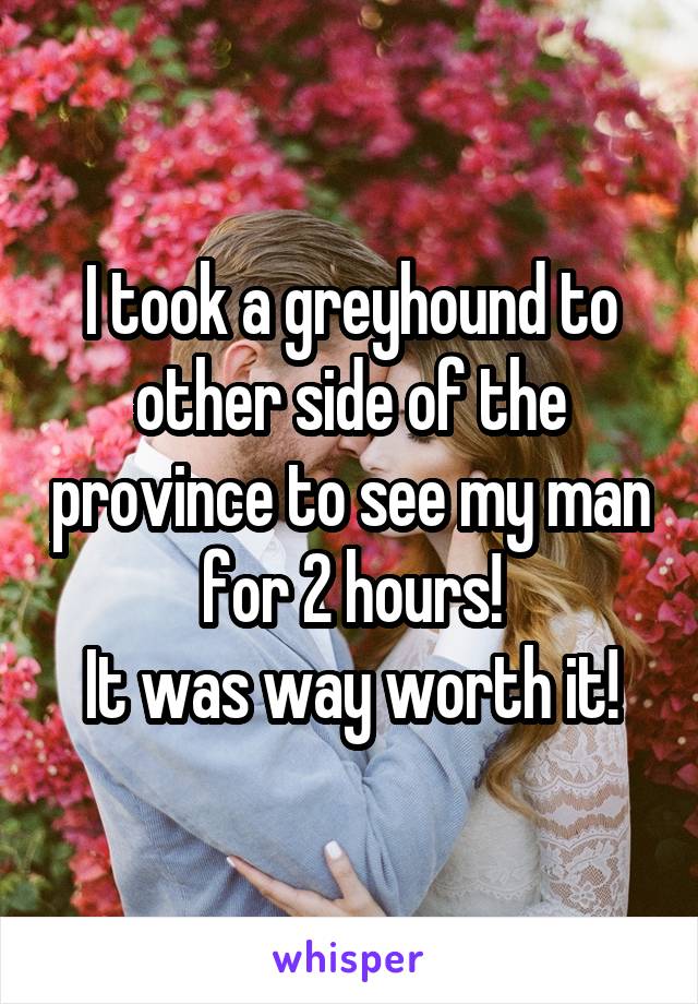 I took a greyhound to other side of the province to see my man for 2 hours!
It was way worth it!