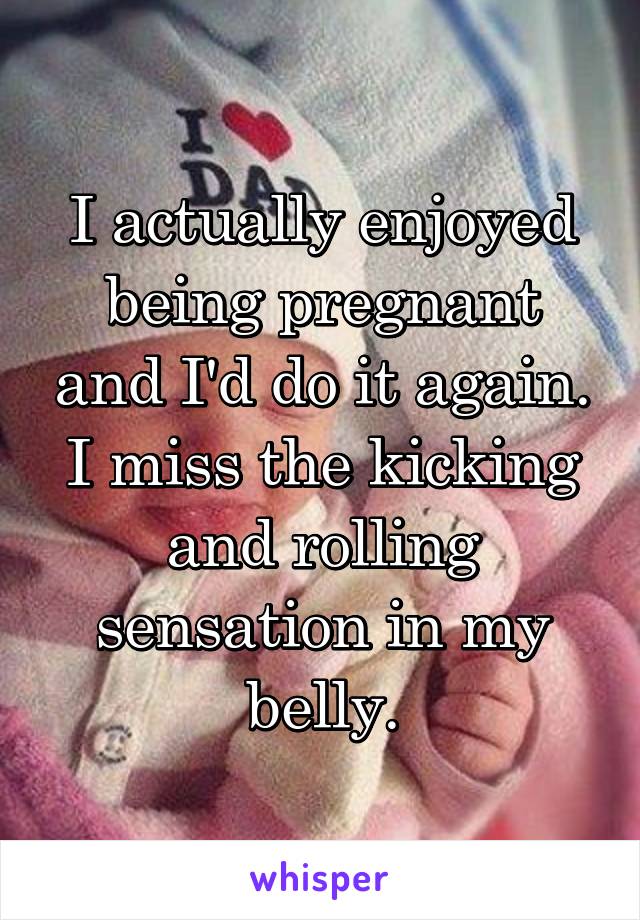 I actually enjoyed being pregnant and I'd do it again. I miss the kicking and rolling sensation in my belly.