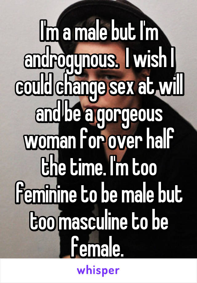 I'm a male but I'm androgynous.  I wish I could change sex at will and be a gorgeous woman for over half the time. I'm too feminine to be male but too masculine to be female. 