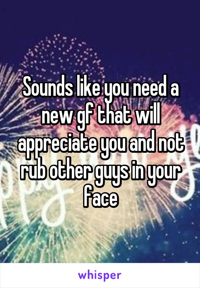 Sounds like you need a new gf that will appreciate you and not rub other guys in your face