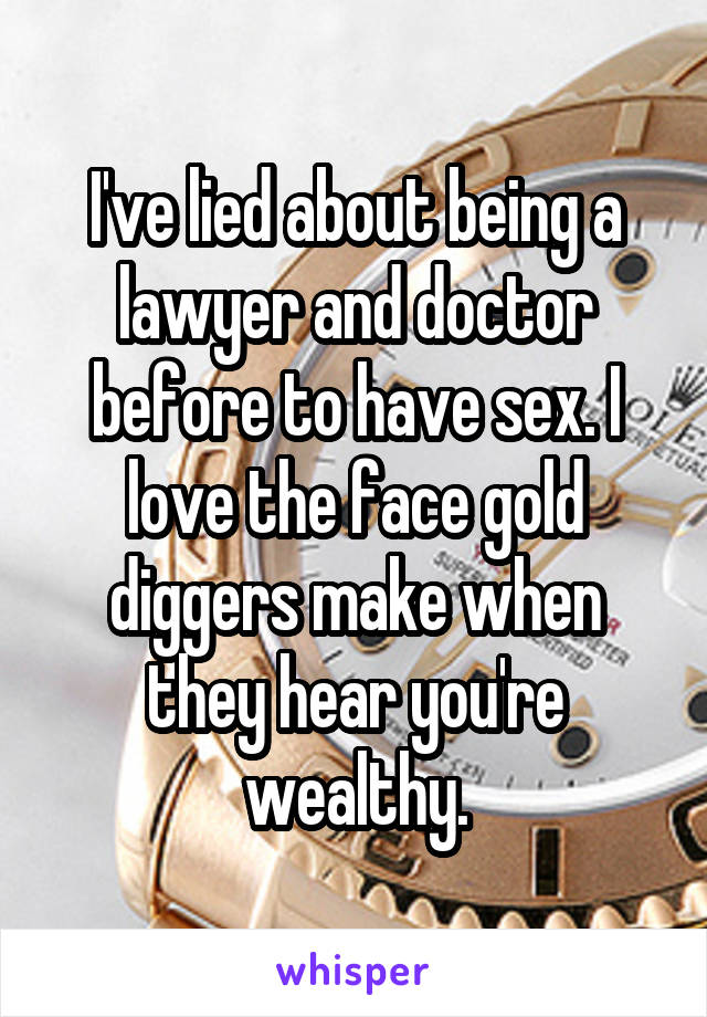 I've lied about being a lawyer and doctor before to have sex. I love the face gold diggers make when they hear you're wealthy.