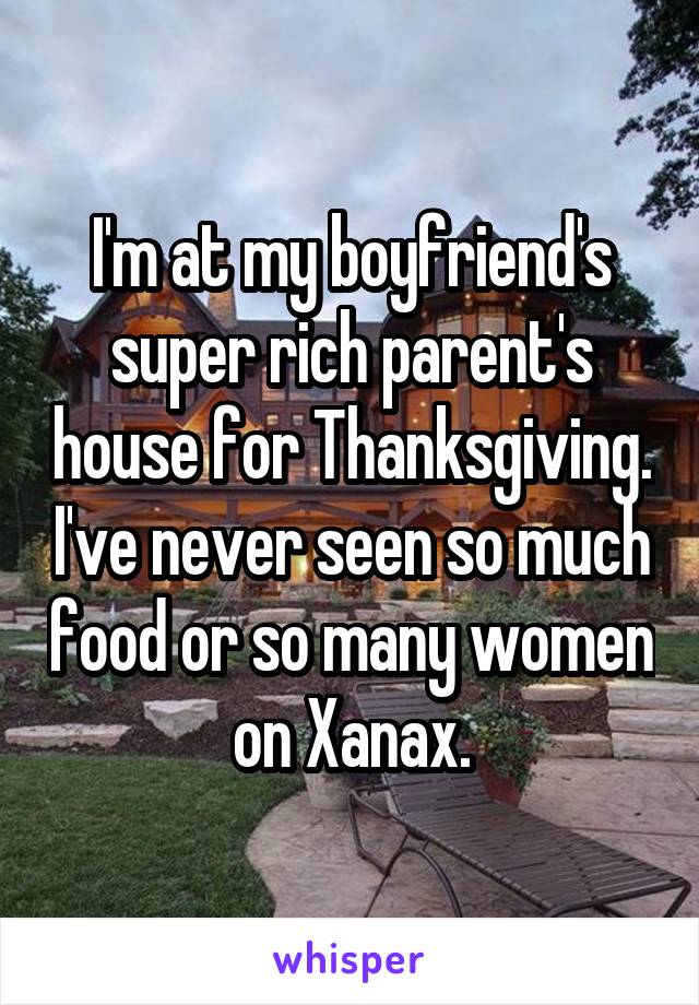 I'm at my boyfriend's super rich parent's house for Thanksgiving. I've never seen so much food or so many women on Xanax.