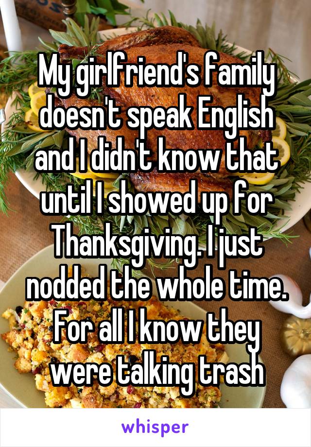 My girlfriend's family doesn't speak English and I didn't know that until I showed up for Thanksgiving. I just nodded the whole time. For all I know they were talking trash